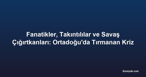 Fanatikler, Takıntılılar ve Savaş Çığırtkanları: Ortadoğu'da Tırmanan Kriz