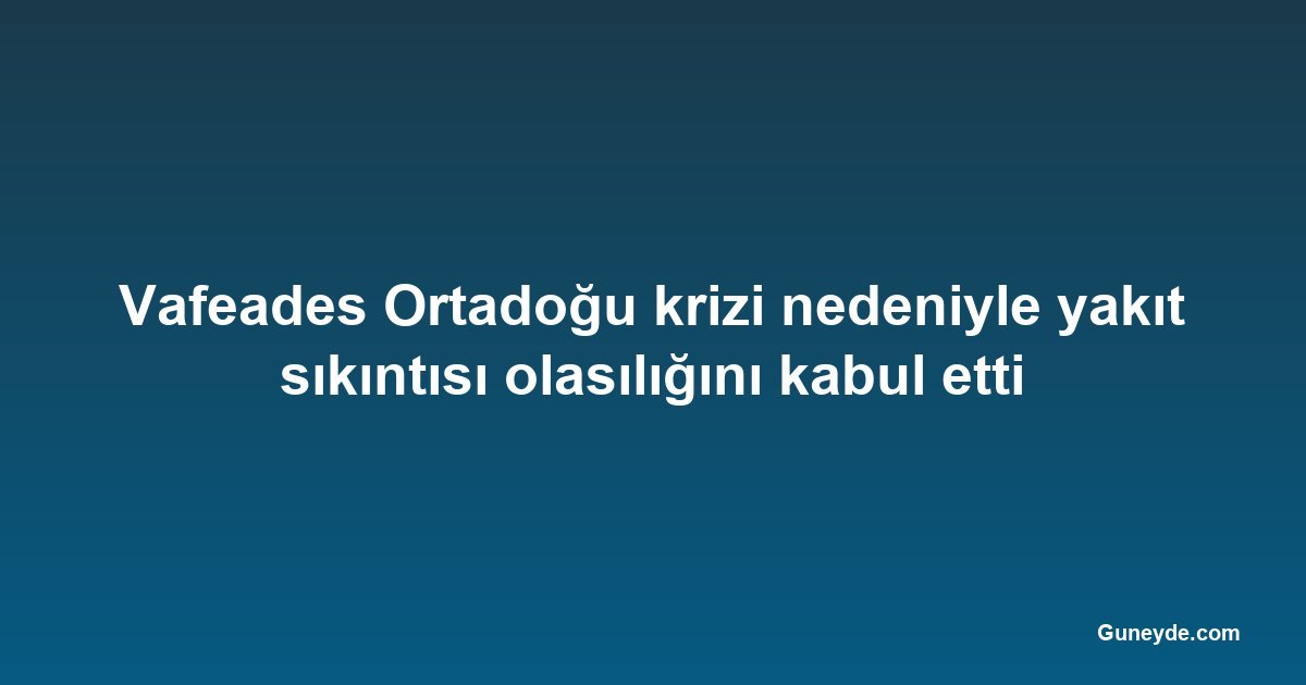 Vafeades Ortadoğu krizi nedeniyle yakıt sıkıntısı olasılığını kabul etti