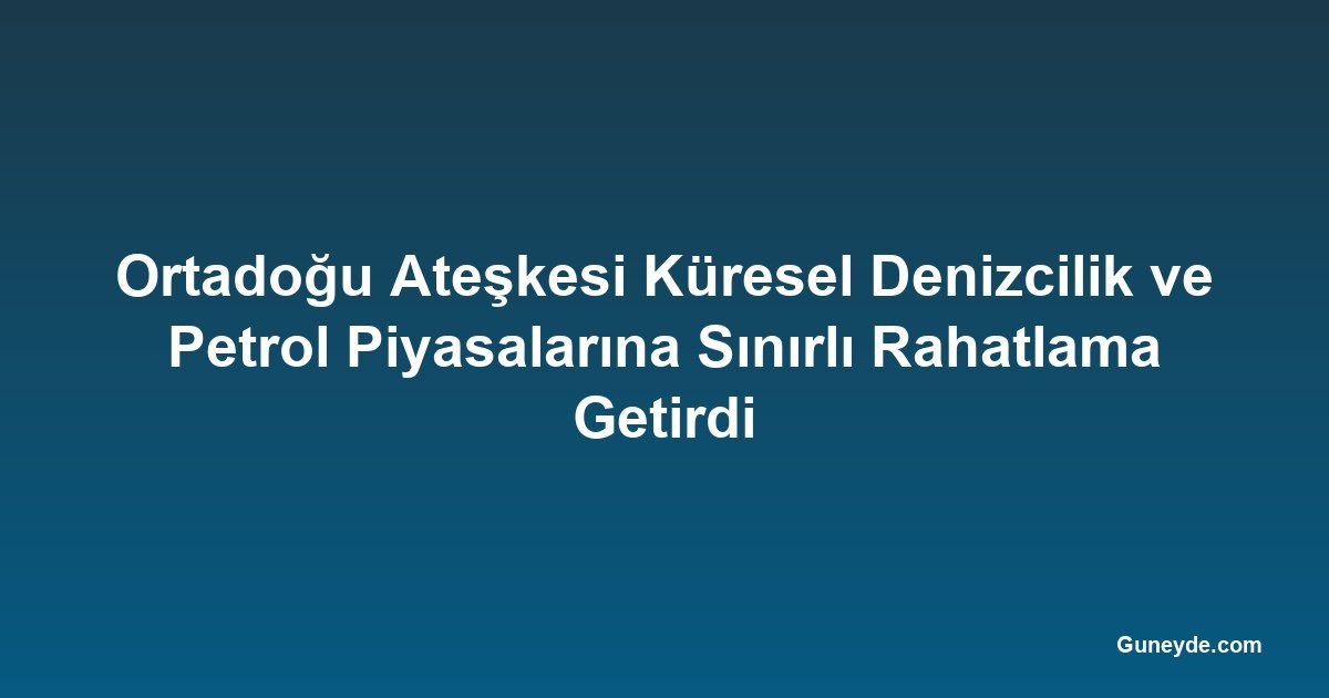 Ortadoğu Ateşkesi Küresel Denizcilik ve Petrol Piyasalarına Sınırlı Rahatlama Getirdi