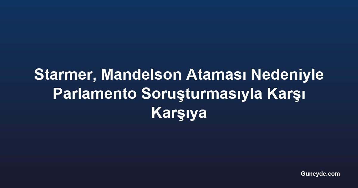 Starmer, Mandelson Ataması Nedeniyle Parlamento Soruşturmasıyla Karşı Karşıya