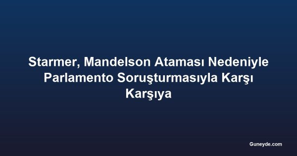Starmer, Mandelson Ataması Nedeniyle Parlamento Soruşturmasıyla Karşı Karşıya
