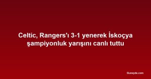 Celtic, Rangers'ı 3-1 yenerek İskoçya şampiyonluk yarışını canlı tuttu