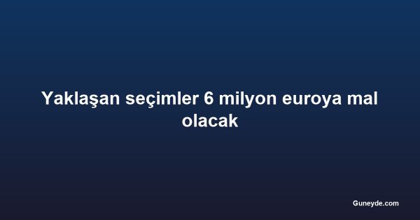 Yaklaşan seçimler 6 milyon euroya mal olacak
