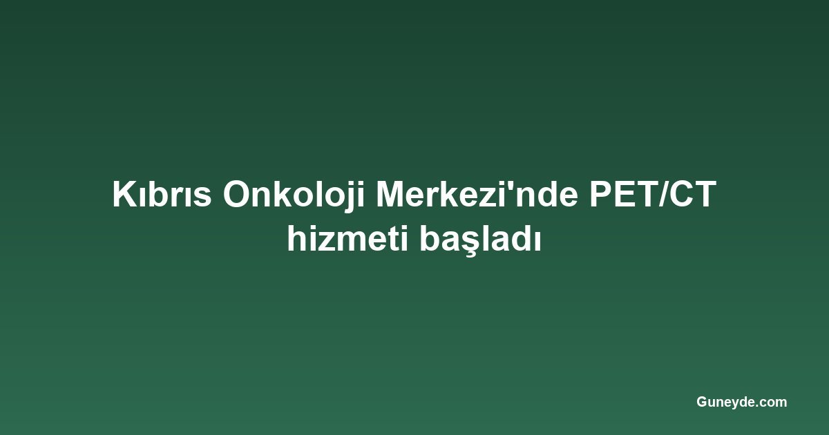 Kıbrıs Onkoloji Merkezi'nde PET/CT hizmeti başladı