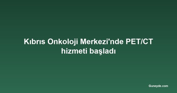 Kıbrıs Onkoloji Merkezi'nde PET/CT hizmeti başladı