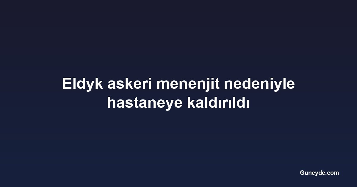 Eldyk askeri menenjit nedeniyle hastaneye kaldırıldı