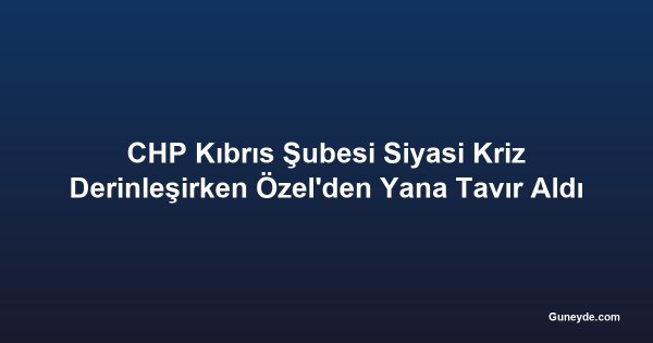 CHP Kıbrıs Şubesi Siyasi Kriz Derinleşirken Özel'den Yana Tavır Aldı
