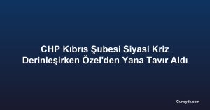 CHP Kıbrıs Şubesi Siyasi Kriz Derinleşirken Özel'den Yana Tavır Aldı
