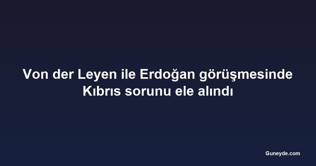 Von der Leyen ile Erdoğan görüşmesinde Kıbrıs sorunu ele alındı