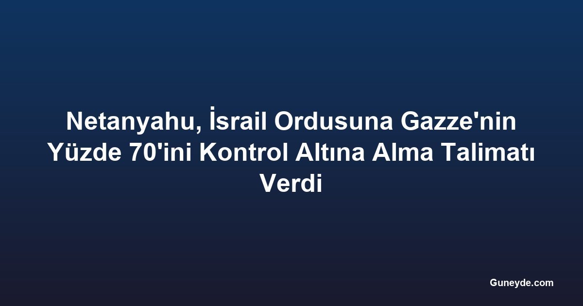 Netanyahu, İsrail Ordusuna Gazze'nin Yüzde 70'ini Kontrol Altına Alma Talimatı Verdi