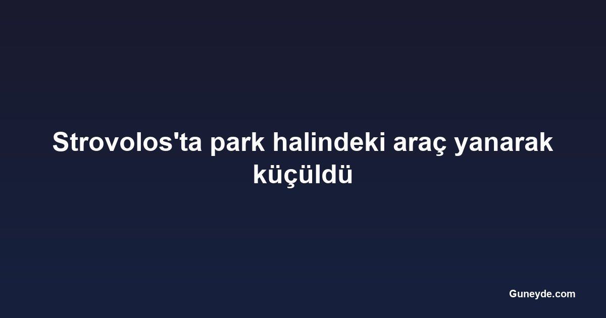 Strovolos'ta park halindeki araç yanarak küçüldü