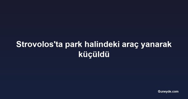 Strovolos'ta park halindeki araç yanarak küçüldü