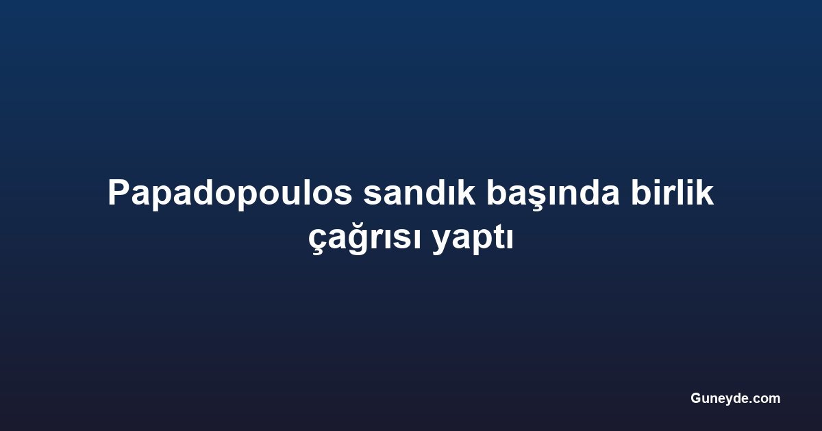 Papadopoulos sandık başında birlik çağrısı yaptı