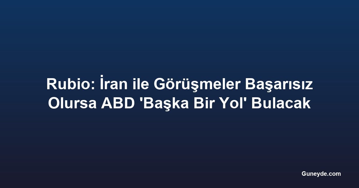 Rubio: İran ile Görüşmeler Başarısız Olursa ABD 'Başka Bir Yol' Bulacak
