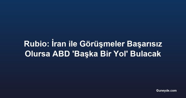 Rubio: İran ile Görüşmeler Başarısız Olursa ABD 'Başka Bir Yol' Bulacak