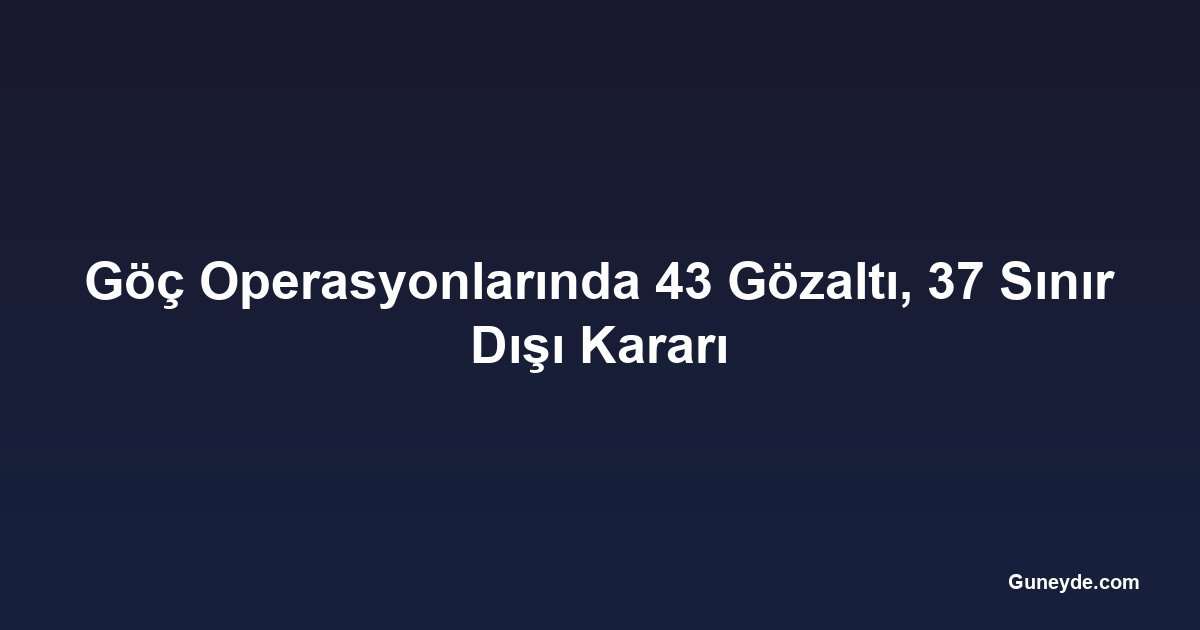 Göç Operasyonlarında 43 Gözaltı, 37 Sınır Dışı Kararı