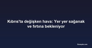 Kıbrıs'ta değişken hava: Yer yer sağanak ve fırtına bekleniyor