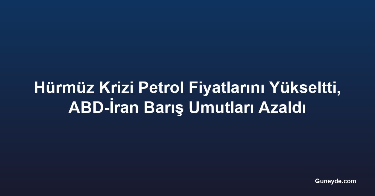 Hürmüz Krizi Petrol Fiyatlarını Yükseltti, ABD-İran Barış Umutları Azaldı