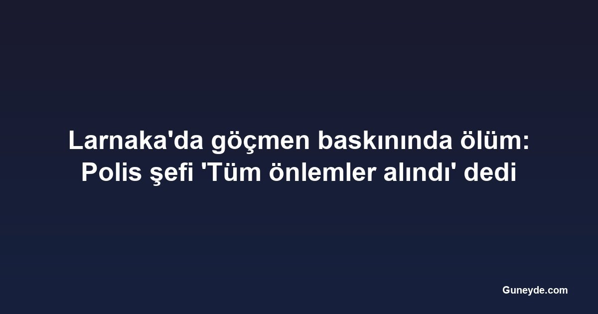 Larnaka'da göçmen baskınında ölüm: Polis şefi 'Tüm önlemler alındı' dedi