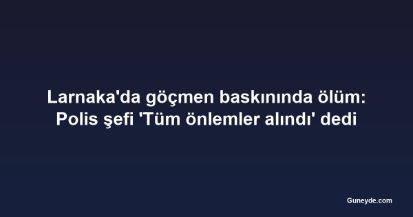 Larnaka'da göçmen baskınında ölüm: Polis şefi 'Tüm önlemler alındı' dedi