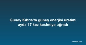 Güney Kıbrıs'ta güneş enerjisi üretimi ayda 17 kez kesintiye uğradı
