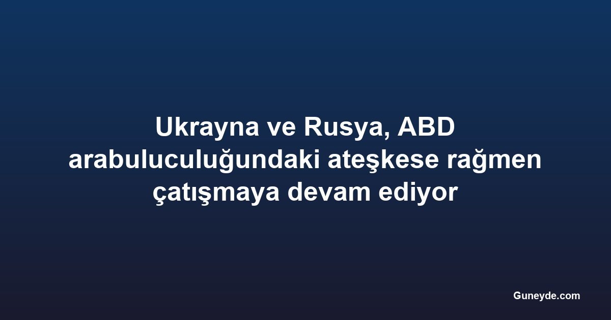 Ukrayna ve Rusya, ABD arabuluculuğundaki ateşkese rağmen çatışmaya devam ediyor