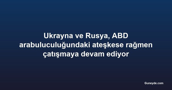 Ukrayna ve Rusya, ABD arabuluculuğundaki ateşkese rağmen çatışmaya devam ediyor
