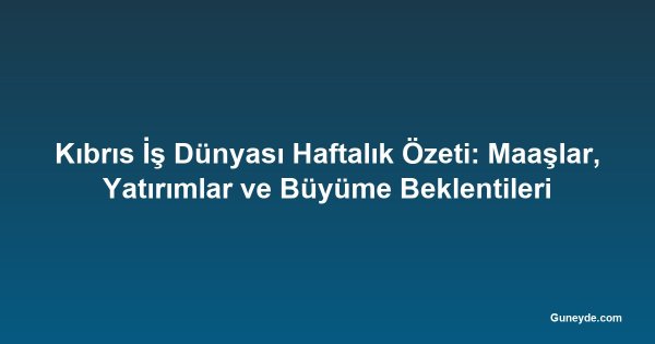 Kıbrıs İş Dünyası Haftalık Özeti: Maaşlar, Yatırımlar ve Büyüme Beklentileri