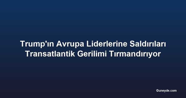 Trump'ın Avrupa Liderlerine Saldırıları Transatlantik Gerilimi Tırmandırıyor