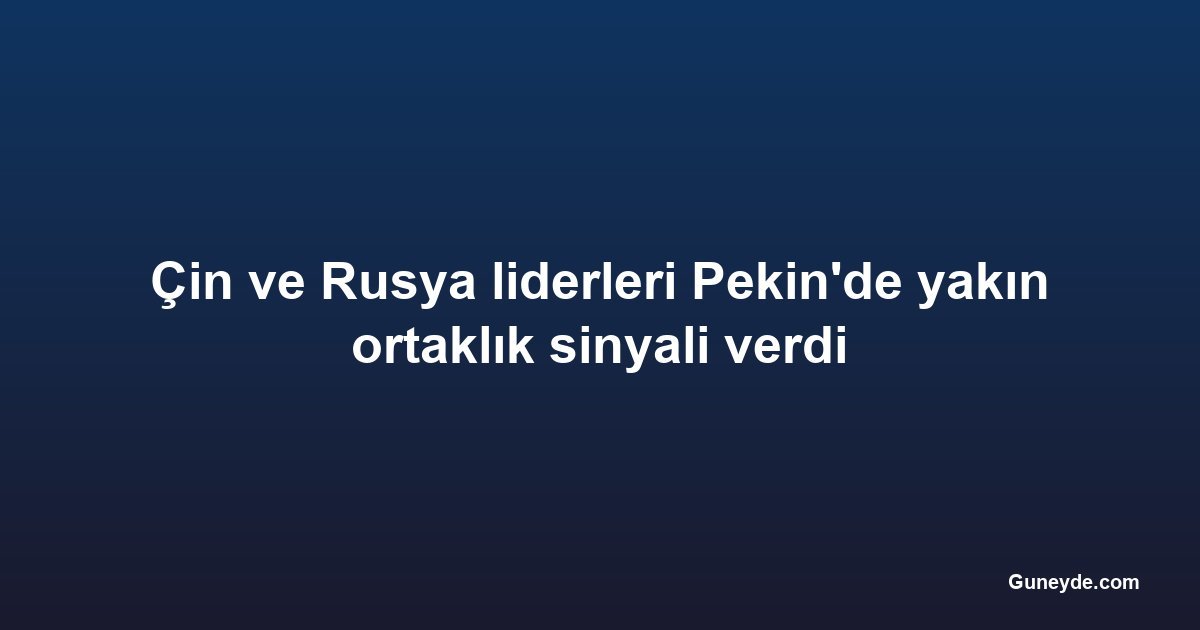 Çin ve Rusya liderleri Pekin'de yakın ortaklık sinyali verdi