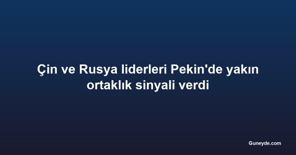 Çin ve Rusya liderleri Pekin'de yakın ortaklık sinyali verdi