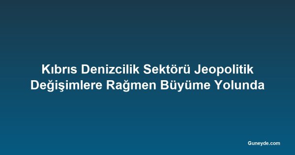 Kıbrıs Denizcilik Sektörü Jeopolitik Değişimlere Rağmen Büyüme Yolunda