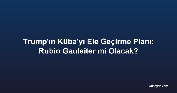Trump'ın Küba'yı Ele Geçirme Planı: Rubio Gauleiter mi Olacak?