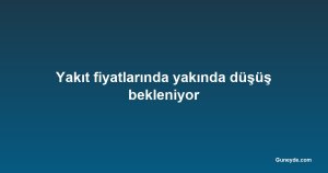 Yakıt fiyatlarında yakında düşüş bekleniyor
