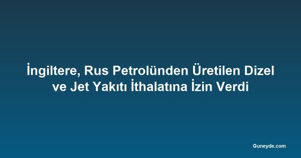 İngiltere, Rus Petrolünden Üretilen Dizel ve Jet Yakıtı İthalatına İzin Verdi