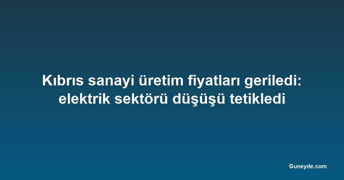 Kıbrıs sanayi üretim fiyatları geriledi: elektrik sektörü düşüşü tetikledi