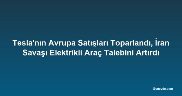 Tesla'nın Avrupa Satışları Toparlandı, İran Savaşı Elektrikli Araç Talebini Artırdı