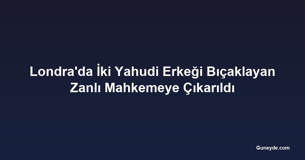 Londra'da İki Yahudi Erkeği Bıçaklayan Zanlı Mahkemeye Çıkarıldı