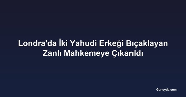 Londra'da İki Yahudi Erkeği Bıçaklayan Zanlı Mahkemeye Çıkarıldı