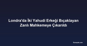 Londra'da İki Yahudi Erkeği Bıçaklayan Zanlı Mahkemeye Çıkarıldı