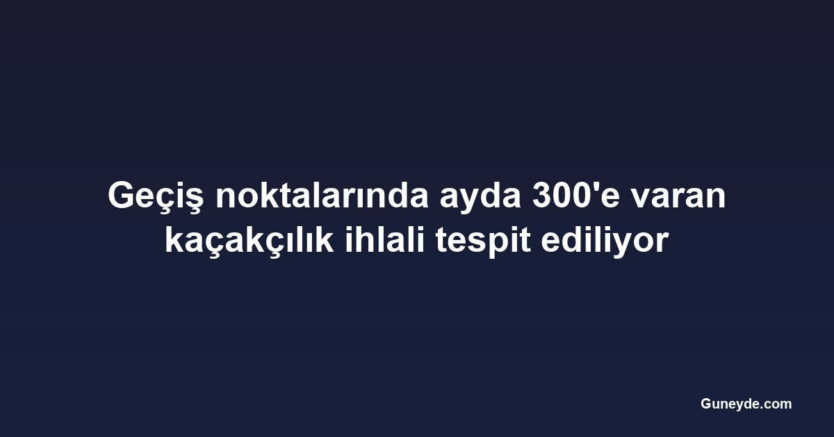 Geçiş noktalarında ayda 300'e varan kaçakçılık ihlali tespit ediliyor