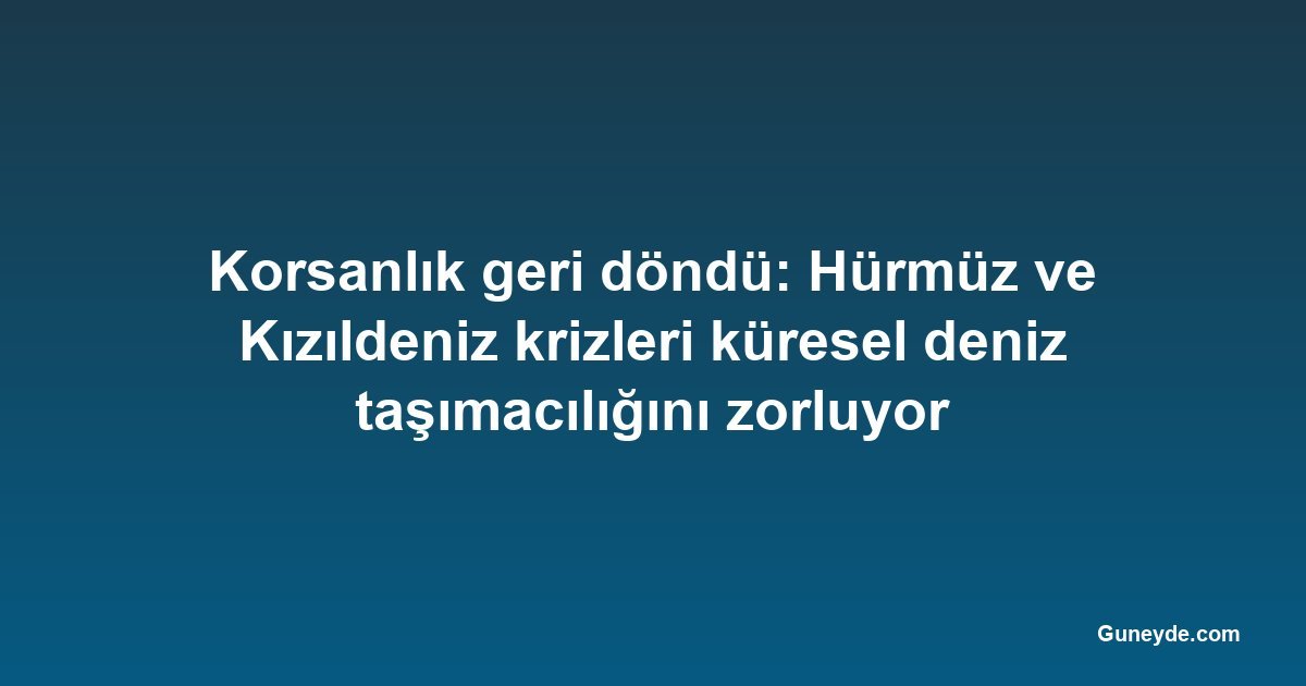 Korsanlık geri döndü: Hürmüz ve Kızıldeniz krizleri küresel deniz taşımacılığını zorluyor