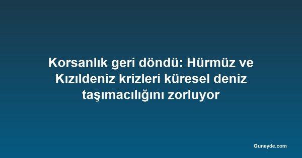 Korsanlık geri döndü: Hürmüz ve Kızıldeniz krizleri küresel deniz taşımacılığını zorluyor