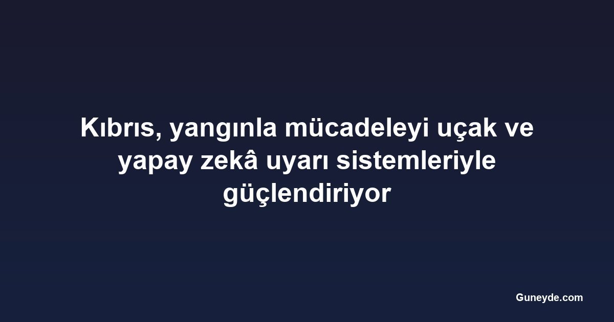 Kıbrıs, yangınla mücadeleyi uçak ve yapay zekâ uyarı sistemleriyle güçlendiriyor