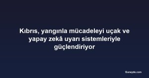 Kıbrıs, yangınla mücadeleyi uçak ve yapay zekâ uyarı sistemleriyle güçlendiriyor