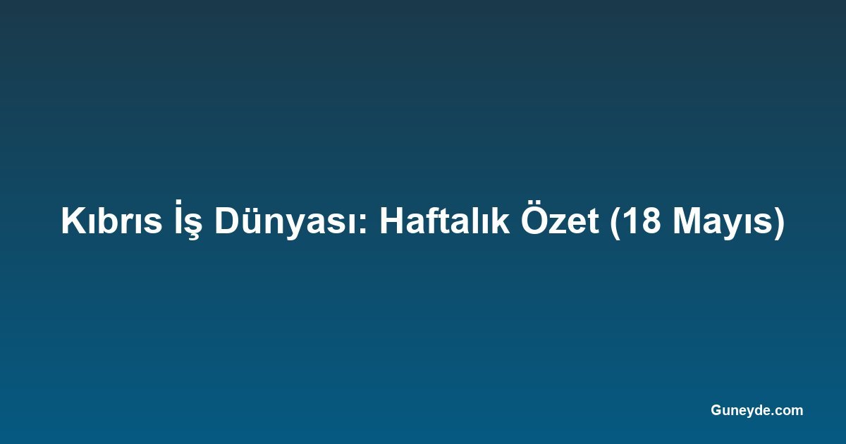 Kıbrıs İş Dünyası: Haftalık Özet (18 Mayıs)