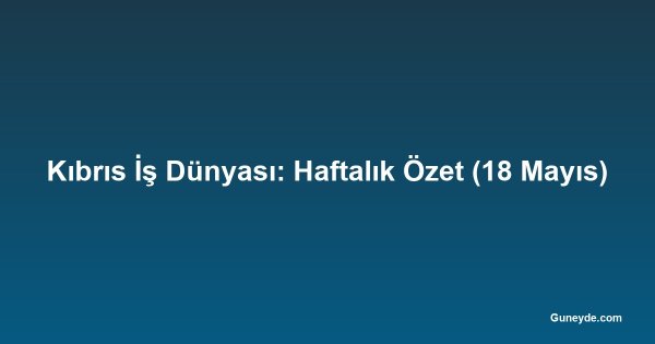 Kıbrıs İş Dünyası: Haftalık Özet (18 Mayıs)