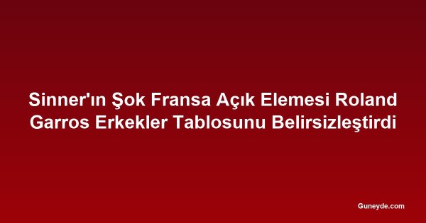Sinner'ın Şok Fransa Açık Elemesi Roland Garros Erkekler Tablosunu Belirsizleştirdi