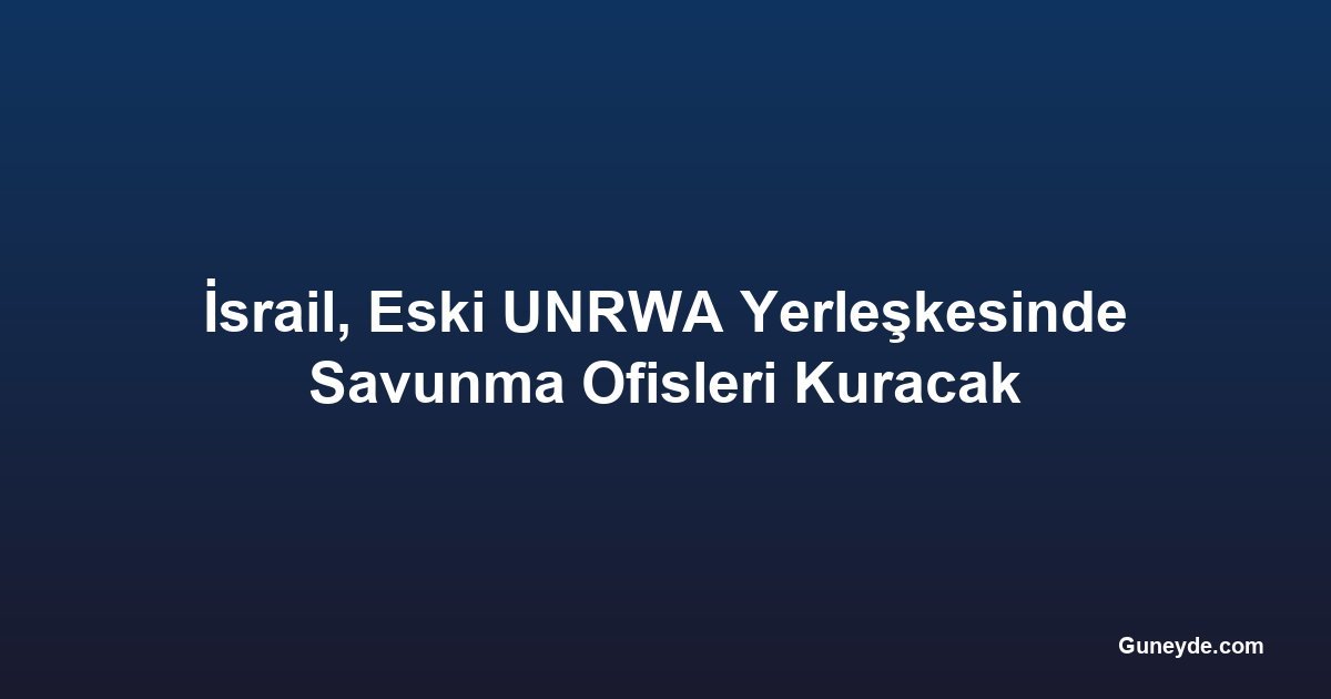 İsrail, Eski UNRWA Yerleşkesinde Savunma Ofisleri Kuracak