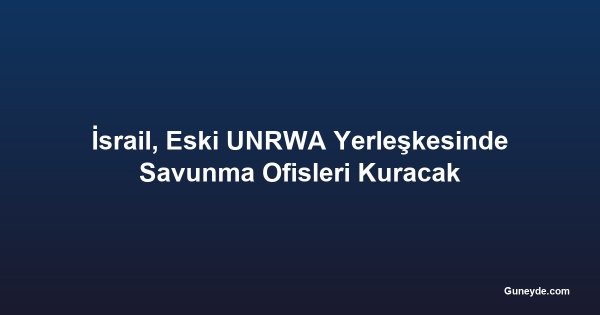 İsrail, Eski UNRWA Yerleşkesinde Savunma Ofisleri Kuracak